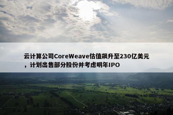 云计算公司CoreWeave估值飙升至230亿美元，计划出售部分股份并考虑明年IPO