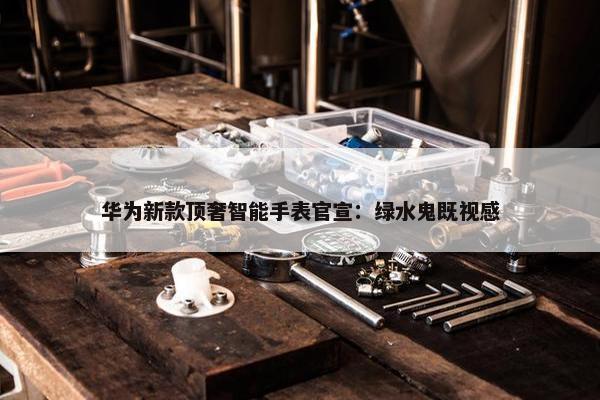 华为新款顶奢智能手表官宣：绿水鬼既视感