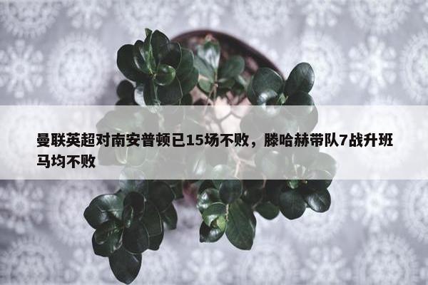 曼联英超对南安普顿已15场不败，滕哈赫带队7战升班马均不败