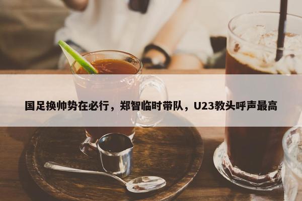 国足换帅势在必行，郑智临时带队，U23教头呼声最高