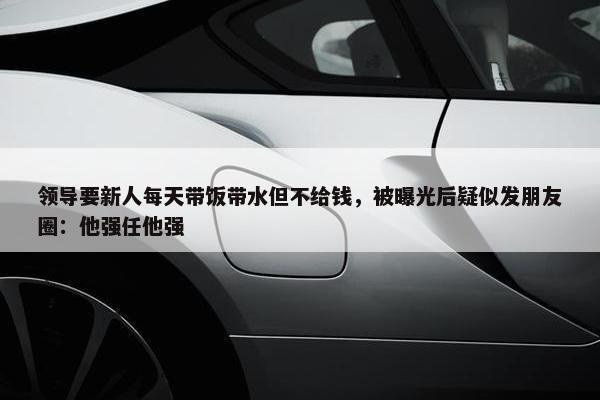 领导要新人每天带饭带水但不给钱，被曝光后疑似发朋友圈：他强任他强