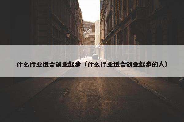 什么行业适合创业起步（什么行业适合创业起步的人）