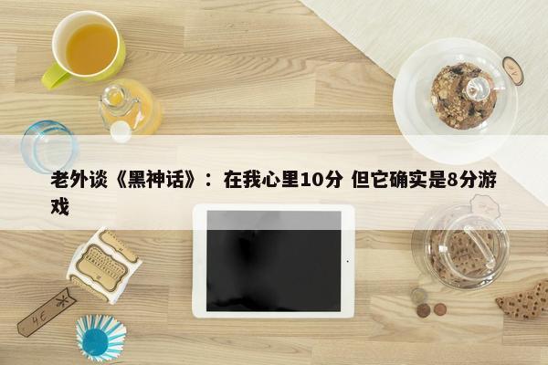 老外谈《黑神话》：在我心里10分 但它确实是8分游戏