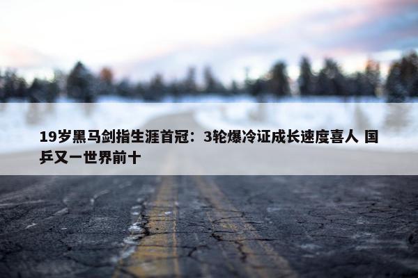 19岁黑马剑指生涯首冠：3轮爆冷证成长速度喜人 国乒又一世界前十