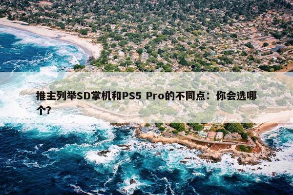 推主列举SD掌机和PS5 Pro的不同点：你会选哪个？