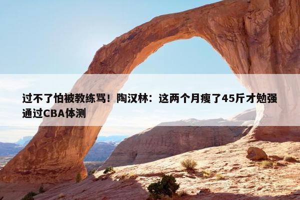 过不了怕被教练骂！陶汉林：这两个月瘦了45斤才勉强通过CBA体测