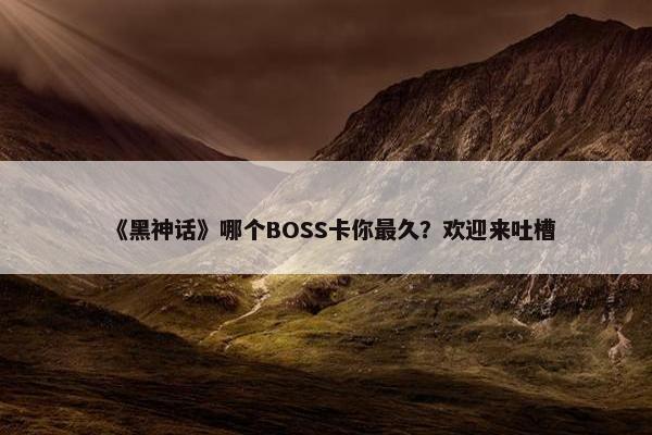 《黑神话》哪个BOSS卡你最久？欢迎来吐槽