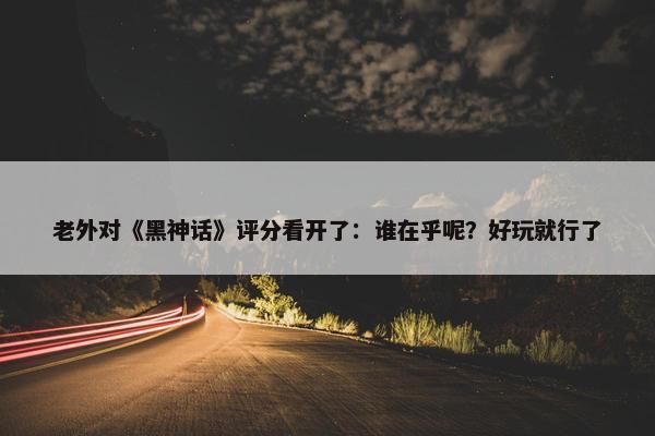 老外对《黑神话》评分看开了：谁在乎呢？好玩就行了