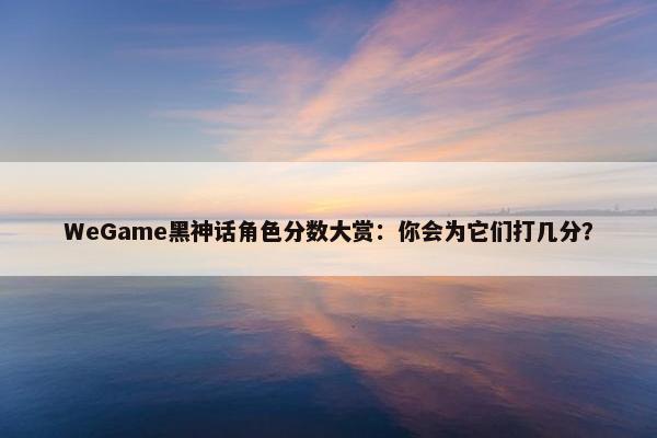 WeGame黑神话角色分数大赏：你会为它们打几分？