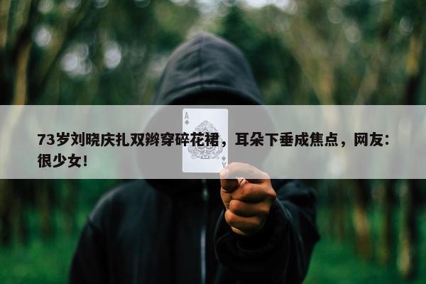 73岁刘晓庆扎双辫穿碎花裙，耳朵下垂成焦点，网友：很少女！