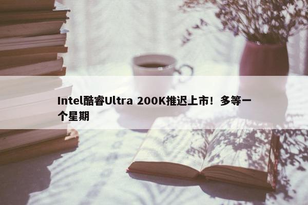 Intel酷睿Ultra 200K推迟上市！多等一个星期