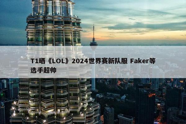 T1晒《LOL》2024世界赛新队服 Faker等选手超帅