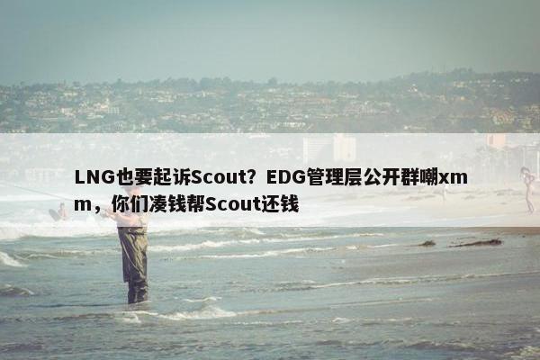 LNG也要起诉Scout？EDG管理层公开群嘲xmm，你们凑钱帮Scout还钱