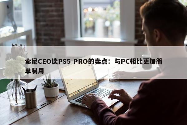 索尼CEO谈PS5 PRO的卖点：与PC相比更加简单易用