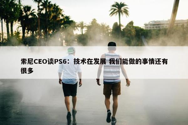 索尼CEO谈PS6：技术在发展 我们能做的事情还有很多