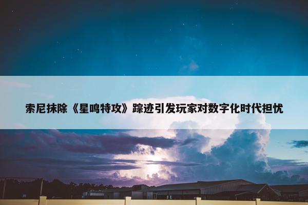 索尼抹除《星鸣特攻》踪迹引发玩家对数字化时代担忧