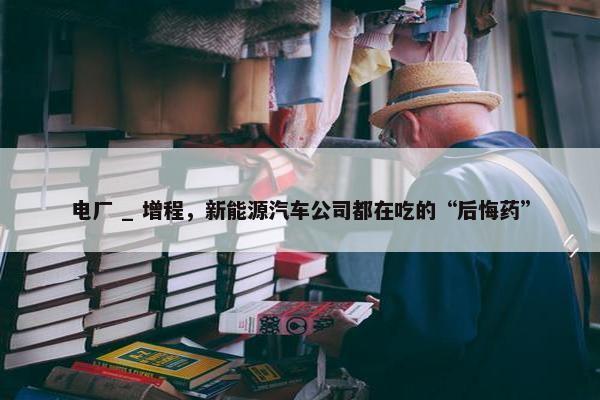 电厂 _ 增程，新能源汽车公司都在吃的“后悔药”