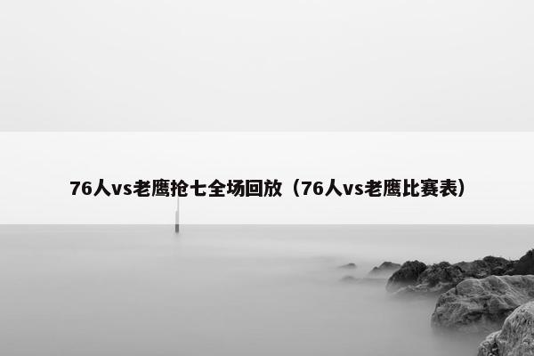 76人vs老鹰抢七全场回放（76人vs老鹰比赛表）