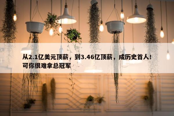 从2.1亿美元顶薪，到3.46亿顶薪，成历史首人！可你很难拿总冠军