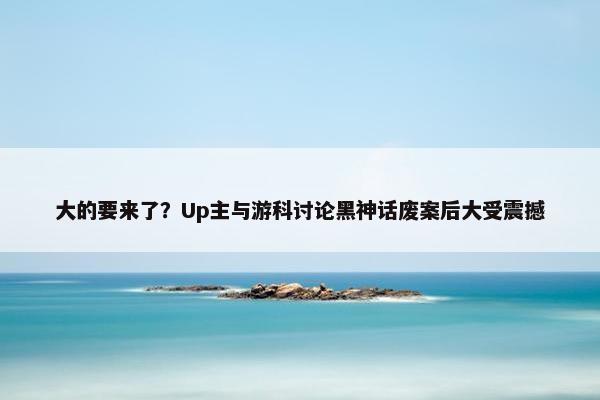 大的要来了？Up主与游科讨论黑神话废案后大受震撼