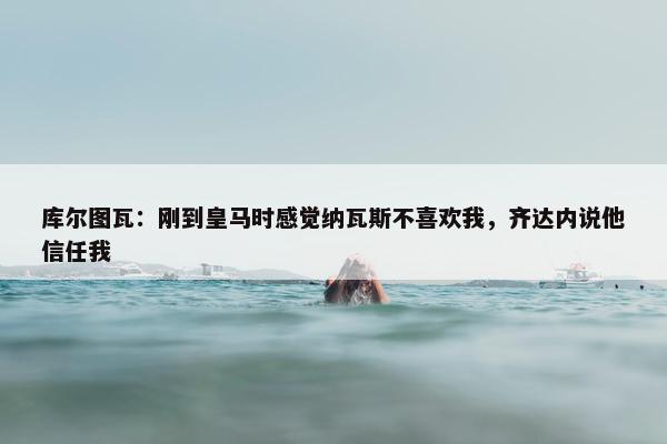 库尔图瓦：刚到皇马时感觉纳瓦斯不喜欢我，齐达内说他信任我