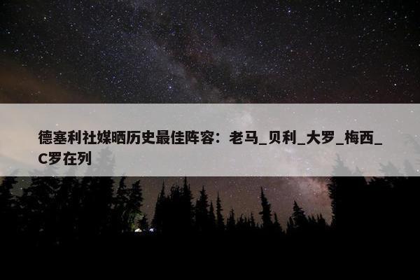 德塞利社媒晒历史最佳阵容：老马_贝利_大罗_梅西_C罗在列