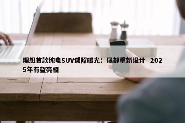 理想首款纯电SUV谍照曝光：尾部重新设计  2025年有望亮相