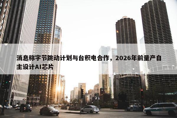 消息称字节跳动计划与台积电合作，2026年前量产自主设计AI芯片