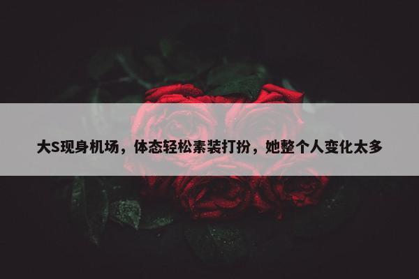 大S现身机场，体态轻松素装打扮，她整个人变化太多