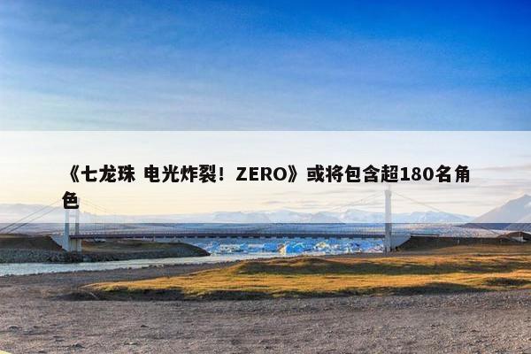 《七龙珠 电光炸裂！ZERO》或将包含超180名角色