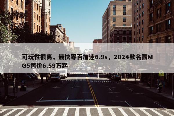 可玩性很高，最快零百加速6.9s，2024款名爵MG5售价6.59万起