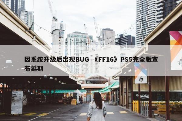 因系统升级后出现BUG 《FF16》PS5完全版宣布延期