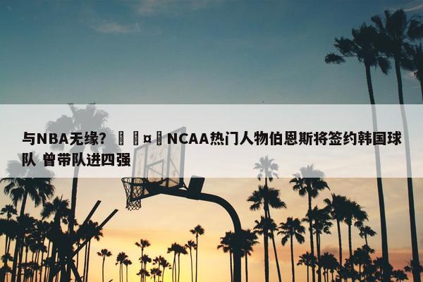 与NBA无缘？🤔NCAA热门人物伯恩斯将签约韩国球队 曾带队进四强