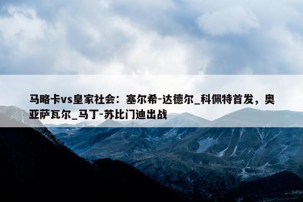 马略卡vs皇家社会：塞尔希-达德尔_科佩特首发，奥亚萨瓦尔_马丁-苏比门迪出战