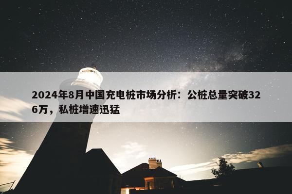 2024年8月中国充电桩市场分析：公桩总量突破326万，私桩增速迅猛