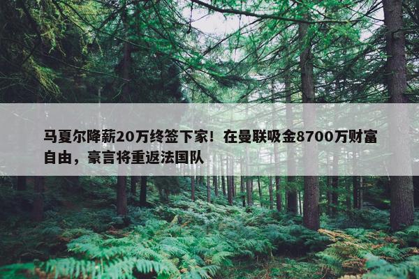 马夏尔降薪20万终签下家！在曼联吸金8700万财富自由，豪言将重返法国队