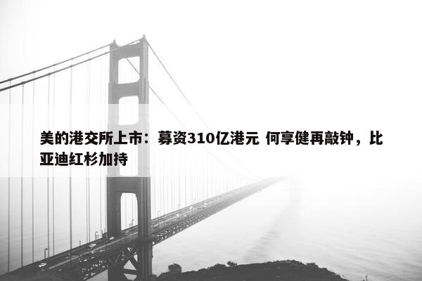 美的港交所上市：募资310亿港元 何享健再敲钟，比亚迪红杉加持