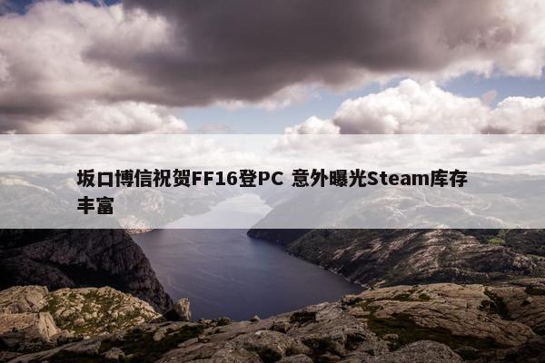 坂口博信祝贺FF16登PC 意外曝光Steam库存丰富