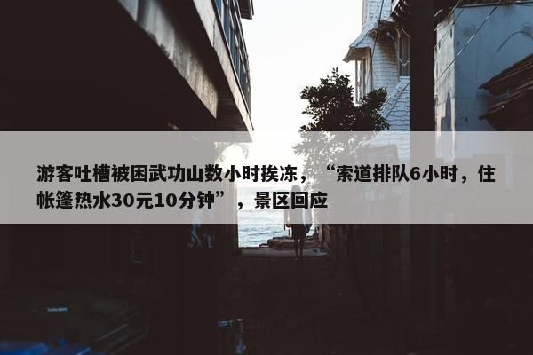 游客吐槽被困武功山数小时挨冻，“索道排队6小时，住帐篷热水30元10分钟”，景区回应