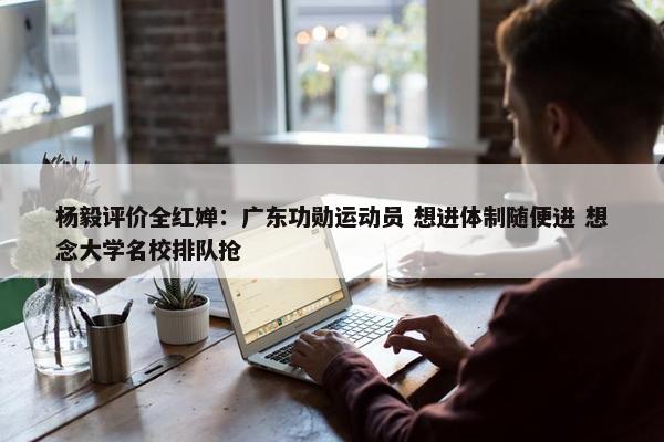 杨毅评价全红婵：广东功勋运动员 想进体制随便进 想念大学名校排队抢