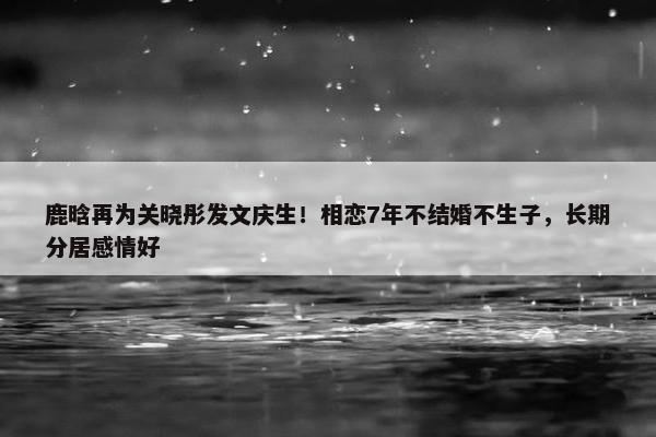 鹿晗再为关晓彤发文庆生！相恋7年不结婚不生子，长期分居感情好