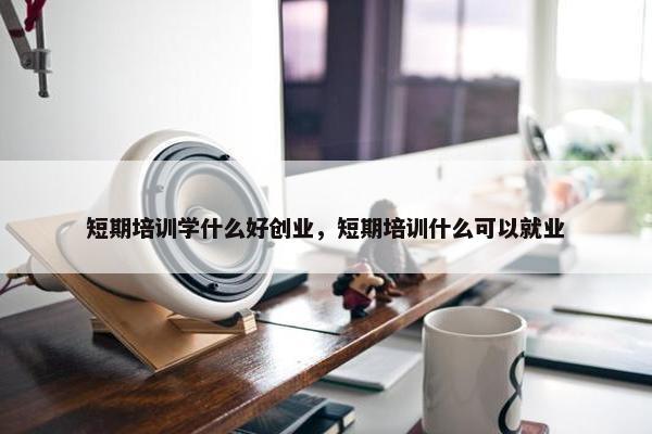 短期培训学什么好创业，短期培训什么可以就业