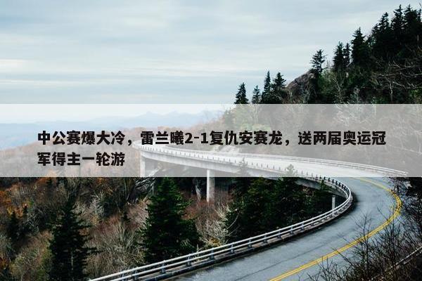 中公赛爆大冷，雷兰曦2-1复仇安赛龙，送两届奥运冠军得主一轮游