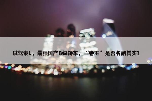 试驾秦L，最强国产B级轿车，“卷王”是否名副其实？