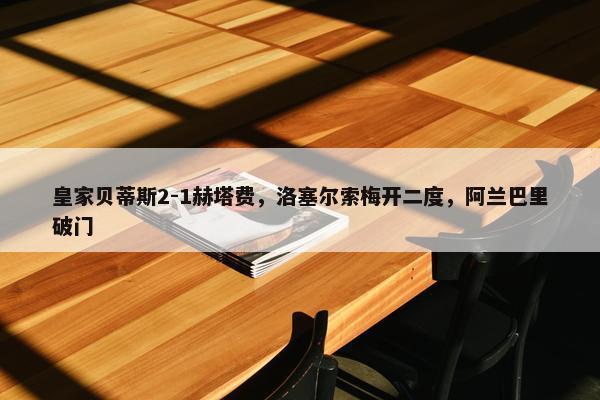 皇家贝蒂斯2-1赫塔费，洛塞尔索梅开二度，阿兰巴里破门