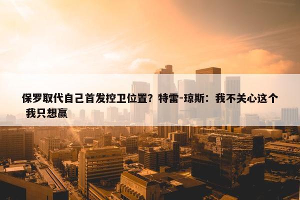 保罗取代自己首发控卫位置？特雷-琼斯：我不关心这个 我只想赢