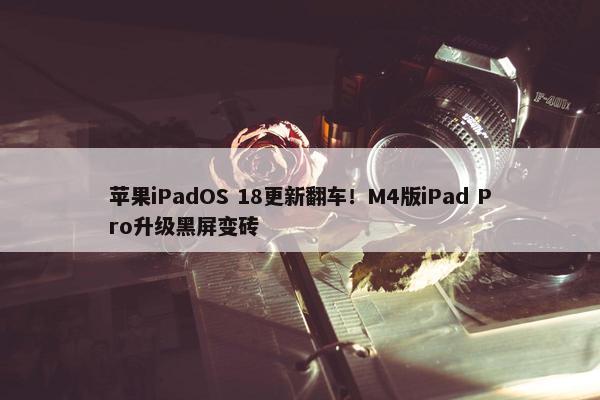 苹果iPadOS 18更新翻车！M4版iPad Pro升级黑屏变砖