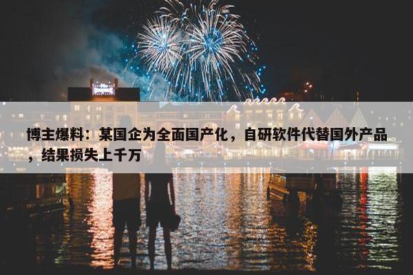 博主爆料：某国企为全面国产化，自研软件代替国外产品，结果损失上千万