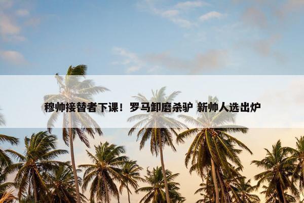 穆帅接替者下课！罗马卸磨杀驴 新帅人选出炉