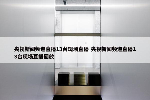 央视新闻频道直播13台现场直播 央视新闻频道直播13台现场直播回放